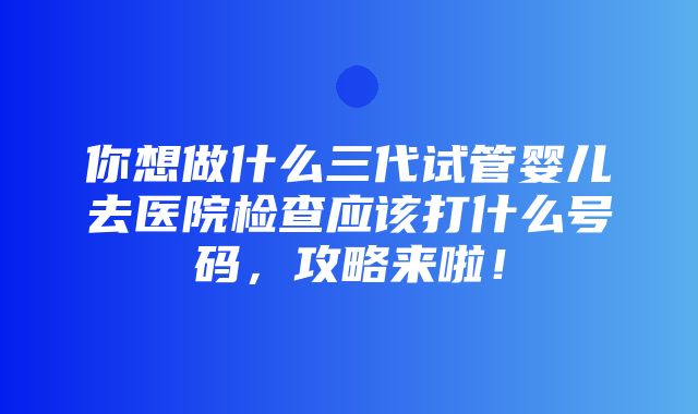 你想做什么三代试管婴儿去医院检查应该打什么号码，攻略来啦！