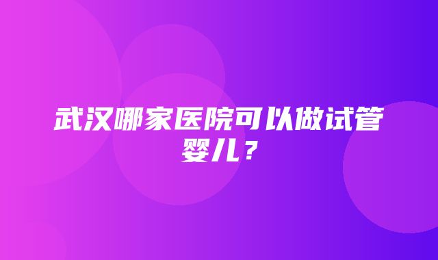 武汉哪家医院可以做试管婴儿？