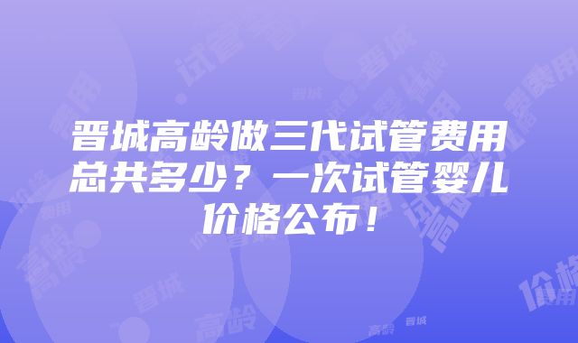 晋城高龄做三代试管费用总共多少？一次试管婴儿价格公布！