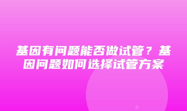 基因有问题能否做试管？基因问题如何选择试管方案