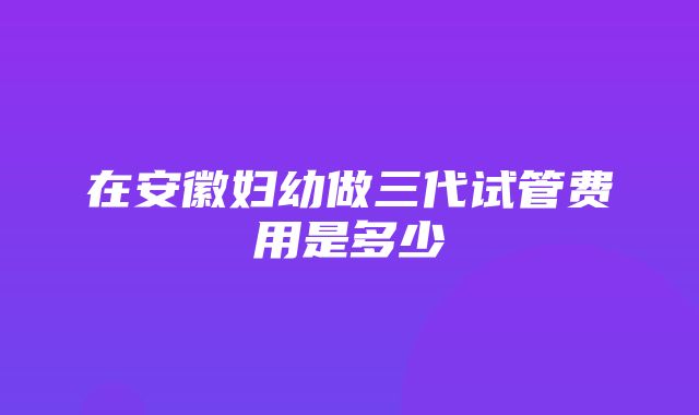 在安徽妇幼做三代试管费用是多少