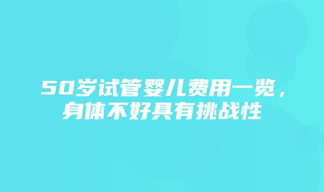 50岁试管婴儿费用一览，身体不好具有挑战性