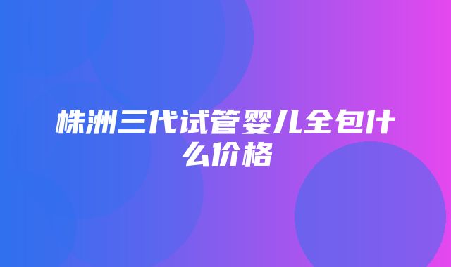 株洲三代试管婴儿全包什么价格