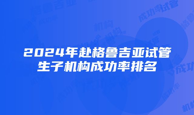 2024年赴格鲁吉亚试管生子机构成功率排名