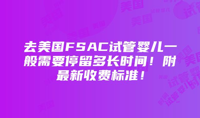 去美国FSAC试管婴儿一般需要停留多长时间！附最新收费标准！