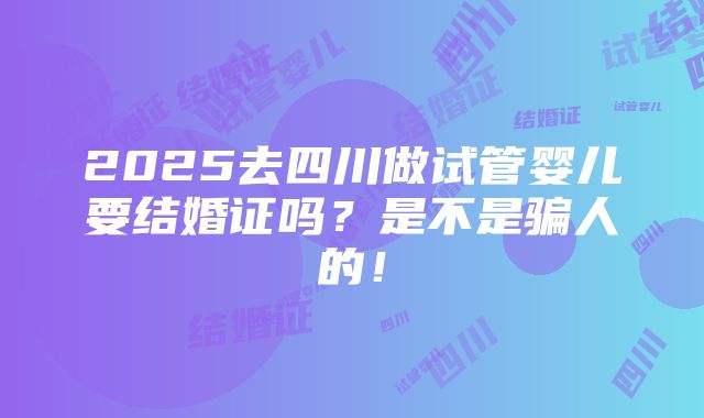 2025去四川做试管婴儿要结婚证吗？是不是骗人的！