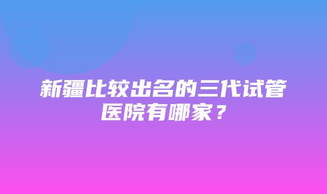 新疆比较出名的三代试管医院有哪家？