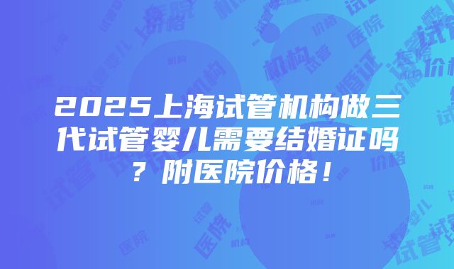 2025上海试管机构做三代试管婴儿需要结婚证吗？附医院价格！