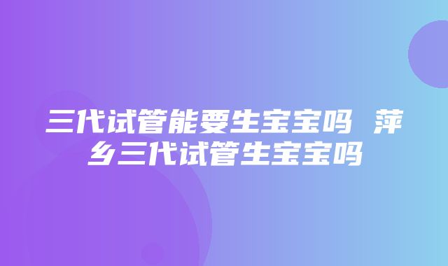 三代试管能要生宝宝吗 萍乡三代试管生宝宝吗