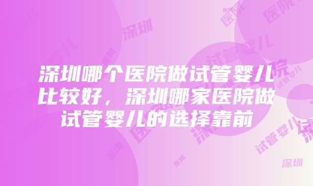 深圳哪个医院做试管婴儿比较好，深圳哪家医院做试管婴儿的选择靠前