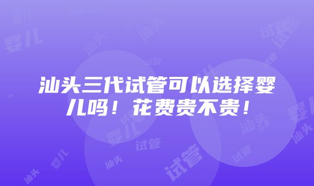 汕头三代试管可以选择婴儿吗！花费贵不贵！