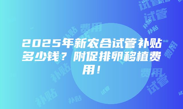 2025年新农合试管补贴多少钱？附促排卵移植费用！