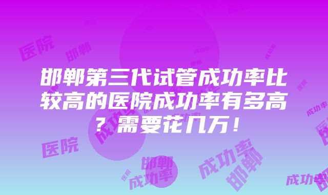 邯郸第三代试管成功率比较高的医院成功率有多高？需要花几万！