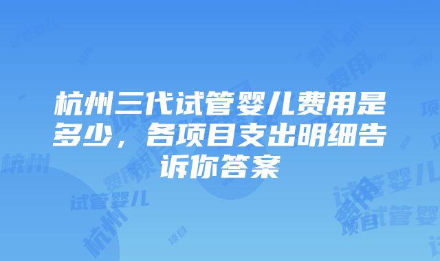 杭州三代试管婴儿费用是多少，各项目支出明细告诉你答案