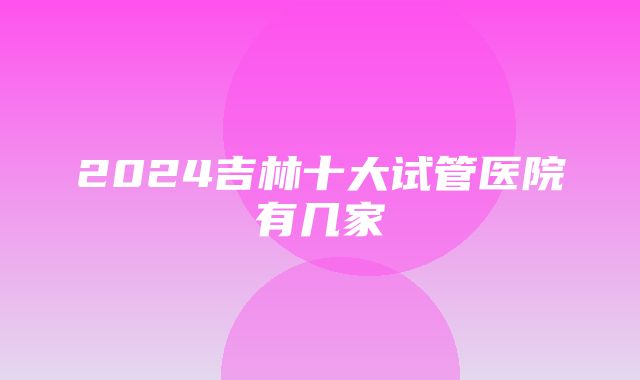 2024吉林十大试管医院有几家