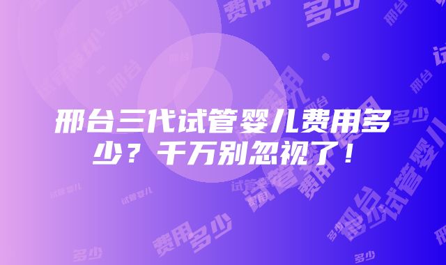 邢台三代试管婴儿费用多少？千万别忽视了！