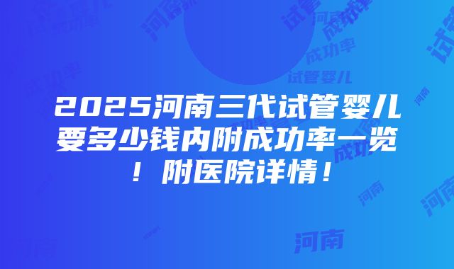 2025河南三代试管婴儿要多少钱内附成功率一览！附医院详情！