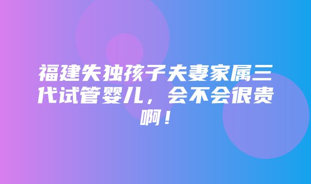 福建失独孩子夫妻家属三代试管婴儿，会不会很贵啊！