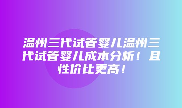 温州三代试管婴儿温州三代试管婴儿成本分析！且性价比更高！