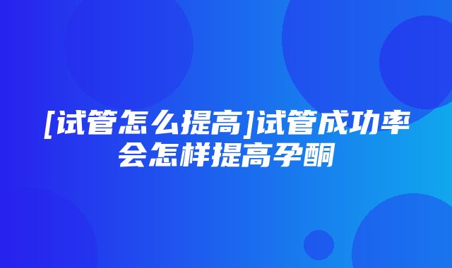 [试管怎么提高]试管成功率会怎样提高孕酮