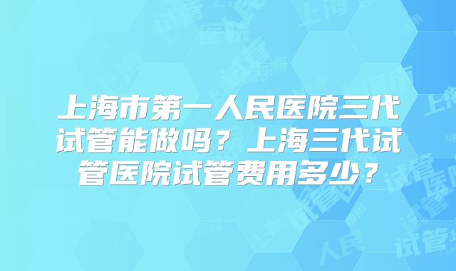 上海市第一人民医院三代试管能做吗？上海三代试管医院试管费用多少？