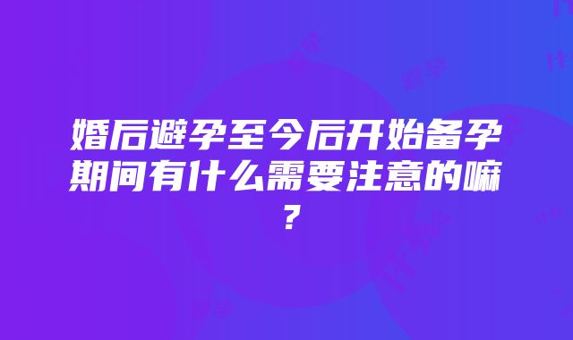 婚后避孕至今后开始备孕期间有什么需要注意的嘛？