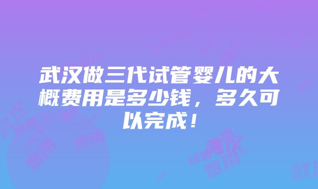 武汉做三代试管婴儿的大概费用是多少钱，多久可以完成！