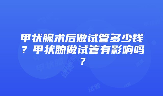 甲状腺术后做试管多少钱？甲状腺做试管有影响吗？