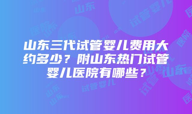 山东三代试管婴儿费用大约多少？附山东热门试管婴儿医院有哪些？