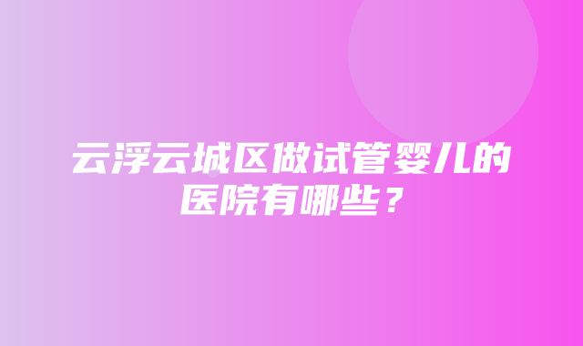 云浮云城区做试管婴儿的医院有哪些？