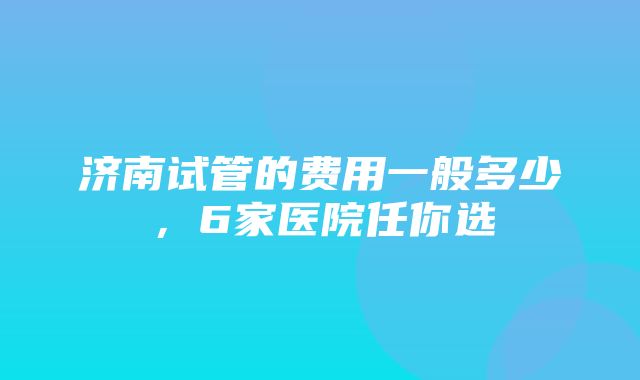 济南试管的费用一般多少，6家医院任你选