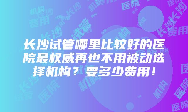 长沙试管哪里比较好的医院最权威再也不用被动选择机构？要多少费用！