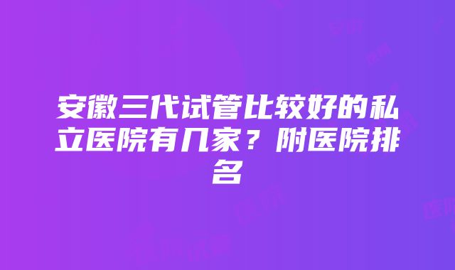 安徽三代试管比较好的私立医院有几家？附医院排名