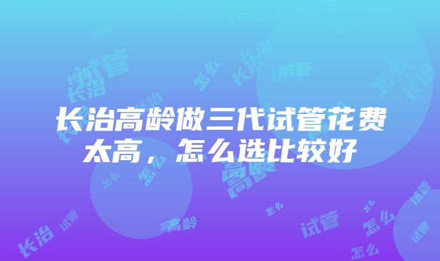 长治高龄做三代试管花费太高，怎么选比较好