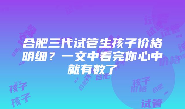 合肥三代试管生孩子价格明细？一文中看完你心中就有数了