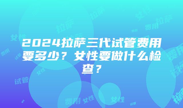 2024拉萨三代试管费用要多少？女性要做什么检查？