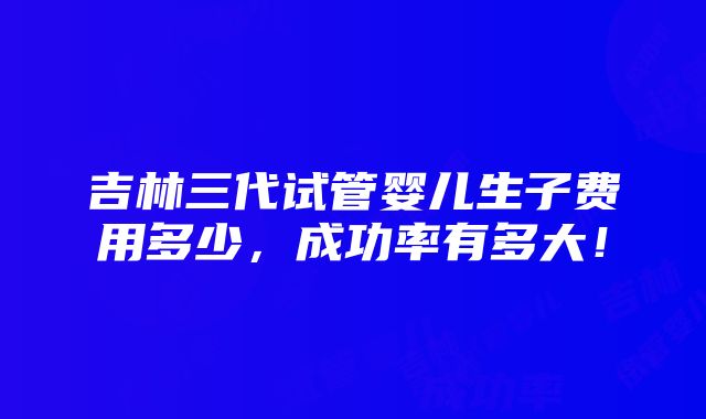 吉林三代试管婴儿生子费用多少，成功率有多大！