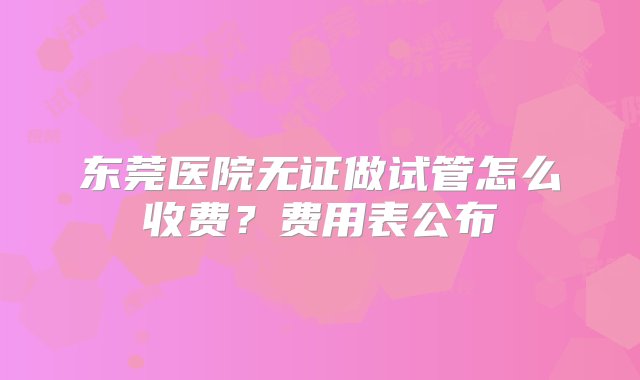 东莞医院无证做试管怎么收费？费用表公布