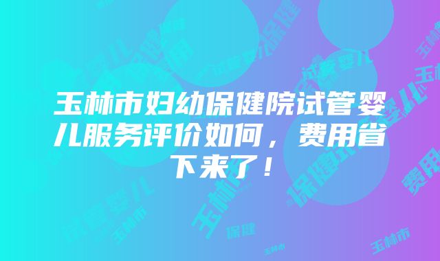 玉林市妇幼保健院试管婴儿服务评价如何，费用省下来了！