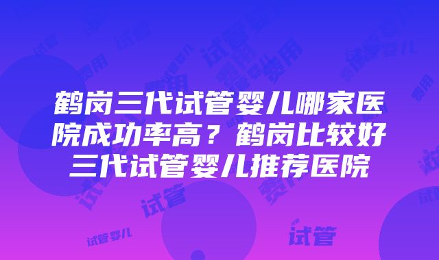 鹤岗三代试管婴儿哪家医院成功率高？鹤岗比较好三代试管婴儿推荐医院