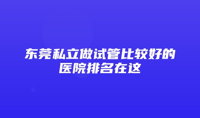 东莞私立做试管比较好的医院排名在这