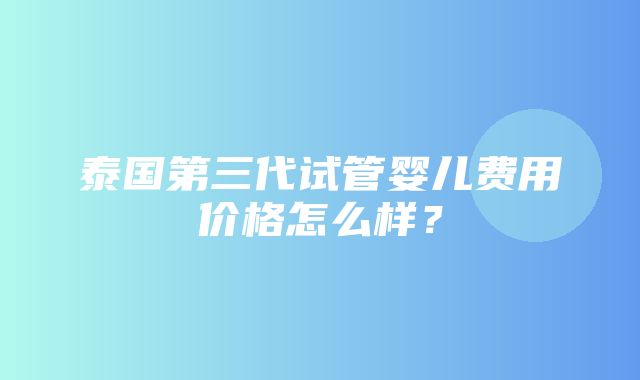 泰国第三代试管婴儿费用价格怎么样？