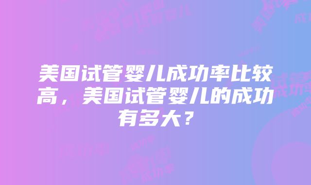 美国试管婴儿成功率比较高，美国试管婴儿的成功有多大？