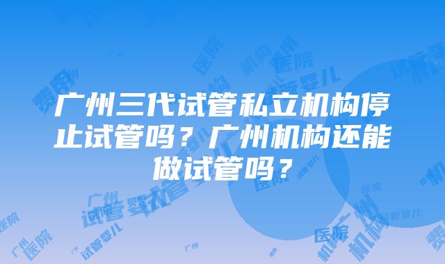 广州三代试管私立机构停止试管吗？广州机构还能做试管吗？