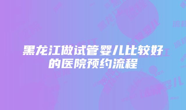 黑龙江做试管婴儿比较好的医院预约流程