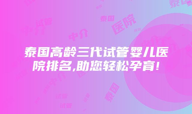 泰国高龄三代试管婴儿医院排名,助您轻松孕育!