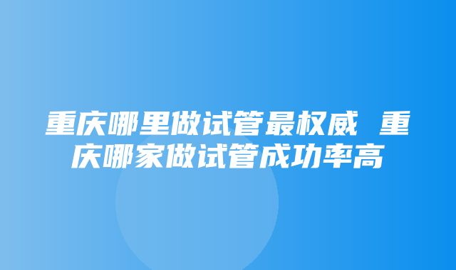 重庆哪里做试管最权威 重庆哪家做试管成功率高