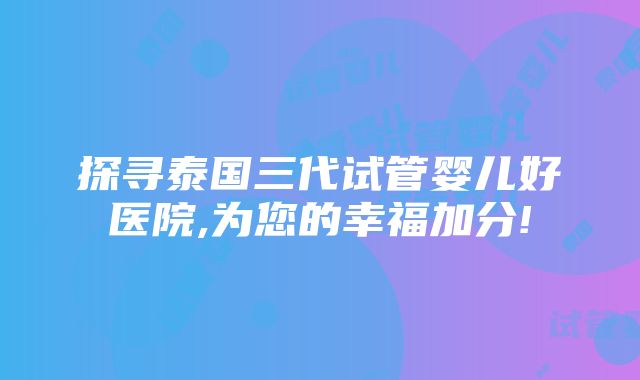 探寻泰国三代试管婴儿好医院,为您的幸福加分!