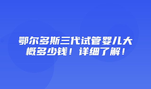 鄂尔多斯三代试管婴儿大概多少钱！详细了解！