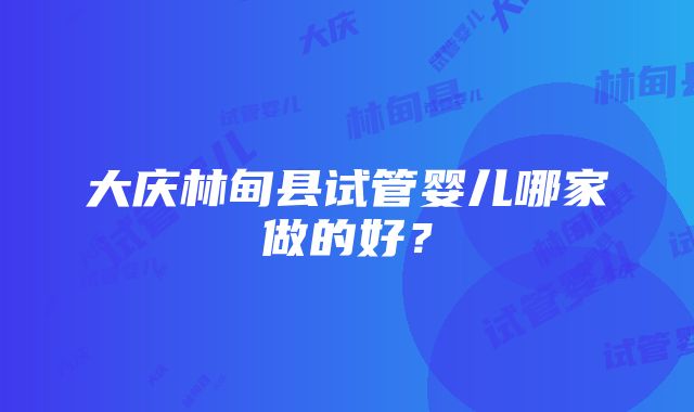 大庆林甸县试管婴儿哪家做的好？